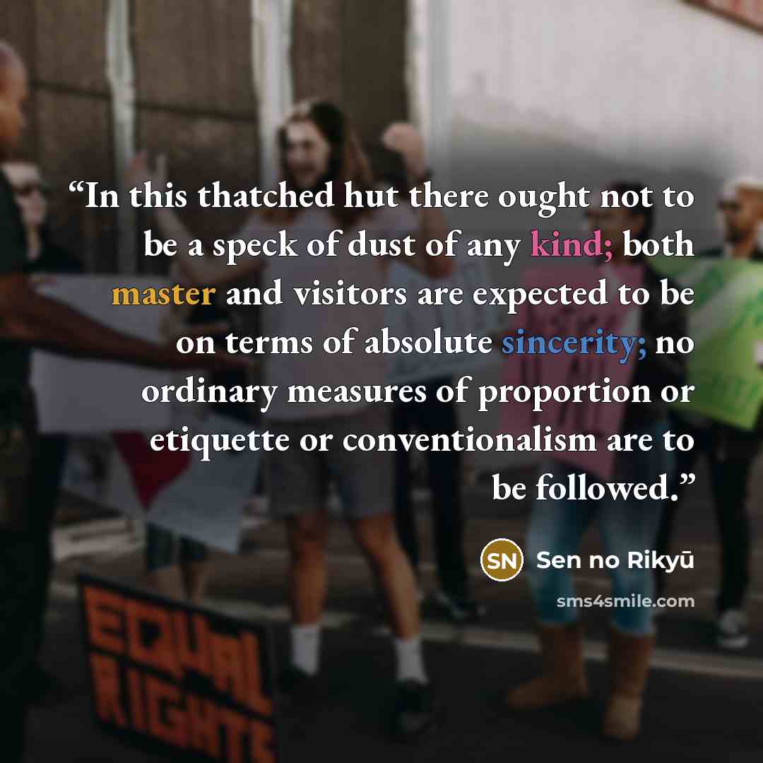 “In this thatched hut there ought not to be a speck of dust of any kind; both master and visitors are expected to be on terms of absolute sincerity; no ordinary measures of proportion or etiquette or conventionalism are to be followed.” quote by Sen no Rikyū