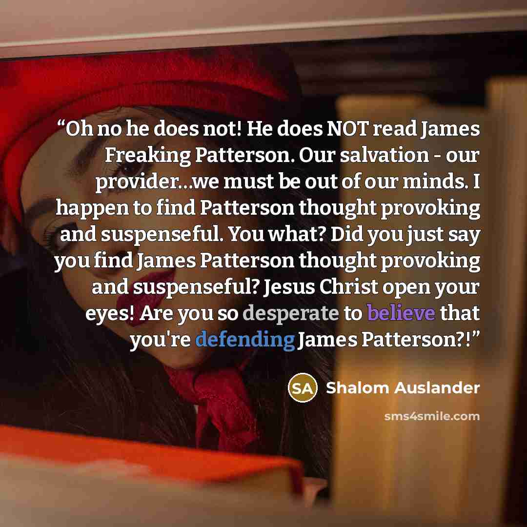 “Oh no he does not! He does NOT read James Freaking Patterson. Our salvation - our provider…we must be out of our minds. I happen to find Patterson thought provoking and suspenseful. You what? Did you just say you find James Patterson thought provoking and suspenseful? Jesus Christ open your eyes!…” quote by Shalom Auslander