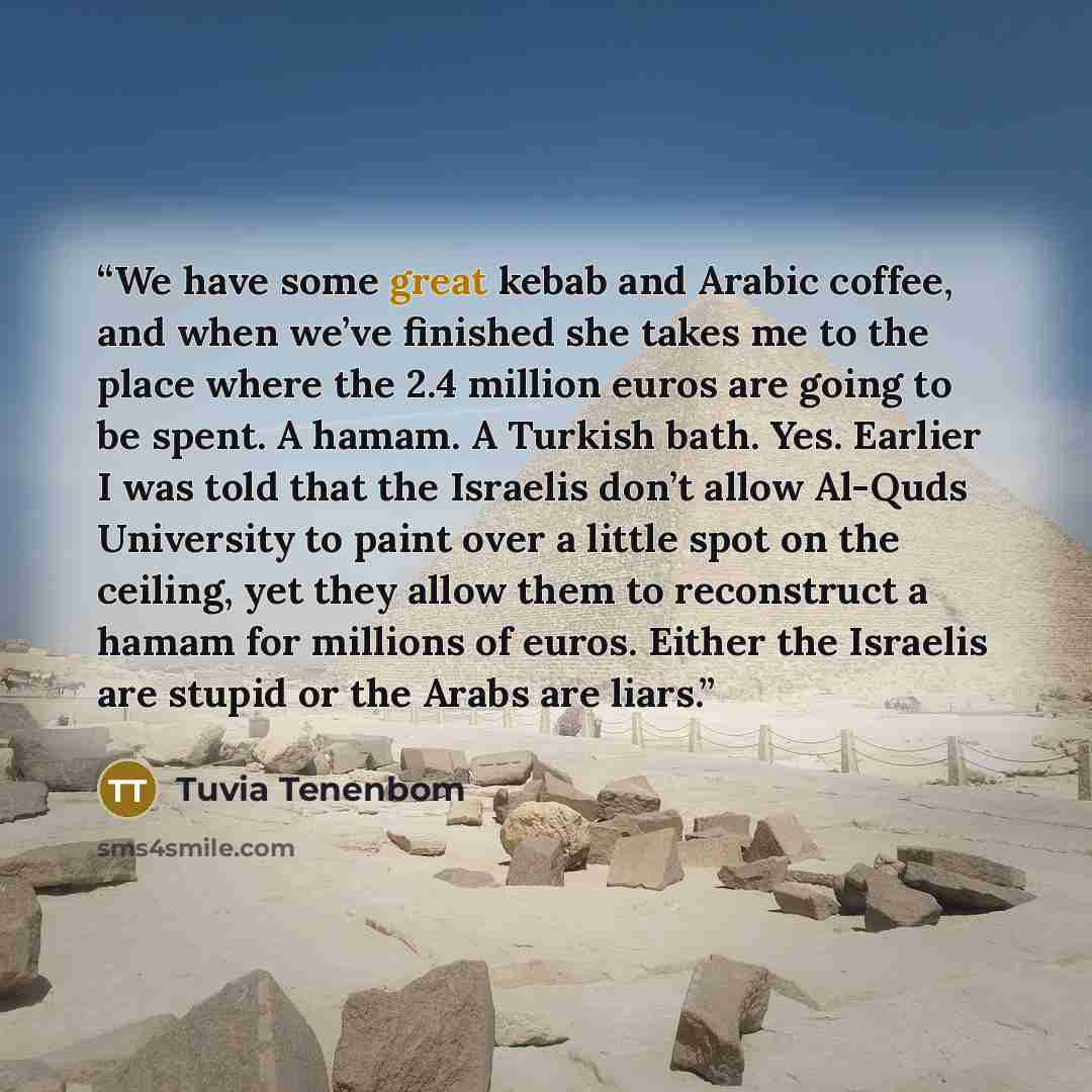 “We have some great kebab and Arabic coffee, and when we’ve finished she takes me to the place where the 2.4 million euros are going to be spent. A hamam. A Turkish bath. Yes. Earlier I was told that the Israelis don’t allow Al-Quds University to paint over a little spot on the ceiling, yet they…” quote by Tuvia Tenenbom