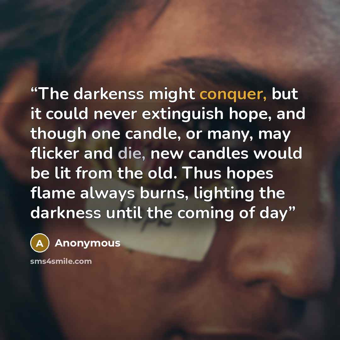 “The darkenss might conquer, but it could never extinguish hope, and though one candle, or many, may flicker and die, new candles would be lit from the old. Thus hopes flame always burns, lighting the darkness until the coming of day” quote by Anonymous