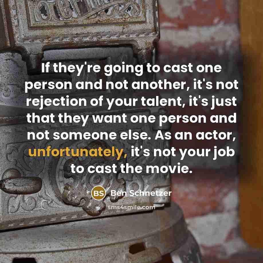 “If they're going to cast one person and not another, it's not rejection of your talent, it's just that they want one person and not someone else. As an actor, unfortunately, it's not your job to cast the movie.” quote by Ben Schnetzer