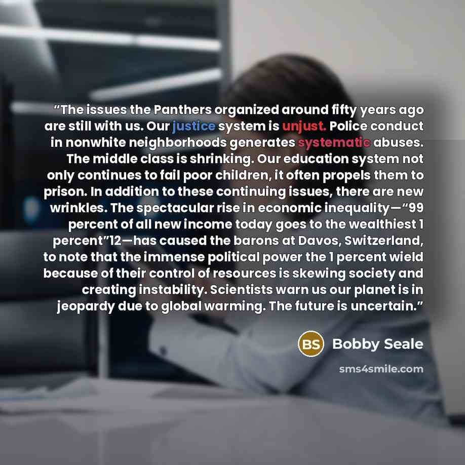 “The issues the Panthers organized around fifty years ago are still with us. Our justice system is unjust. Police conduct in nonwhite neighborhoods generates systematic abuses. The middle class is shrinking. Our education system not only continues to fail poor children, it often propels them to…” quote by Bobby Seale