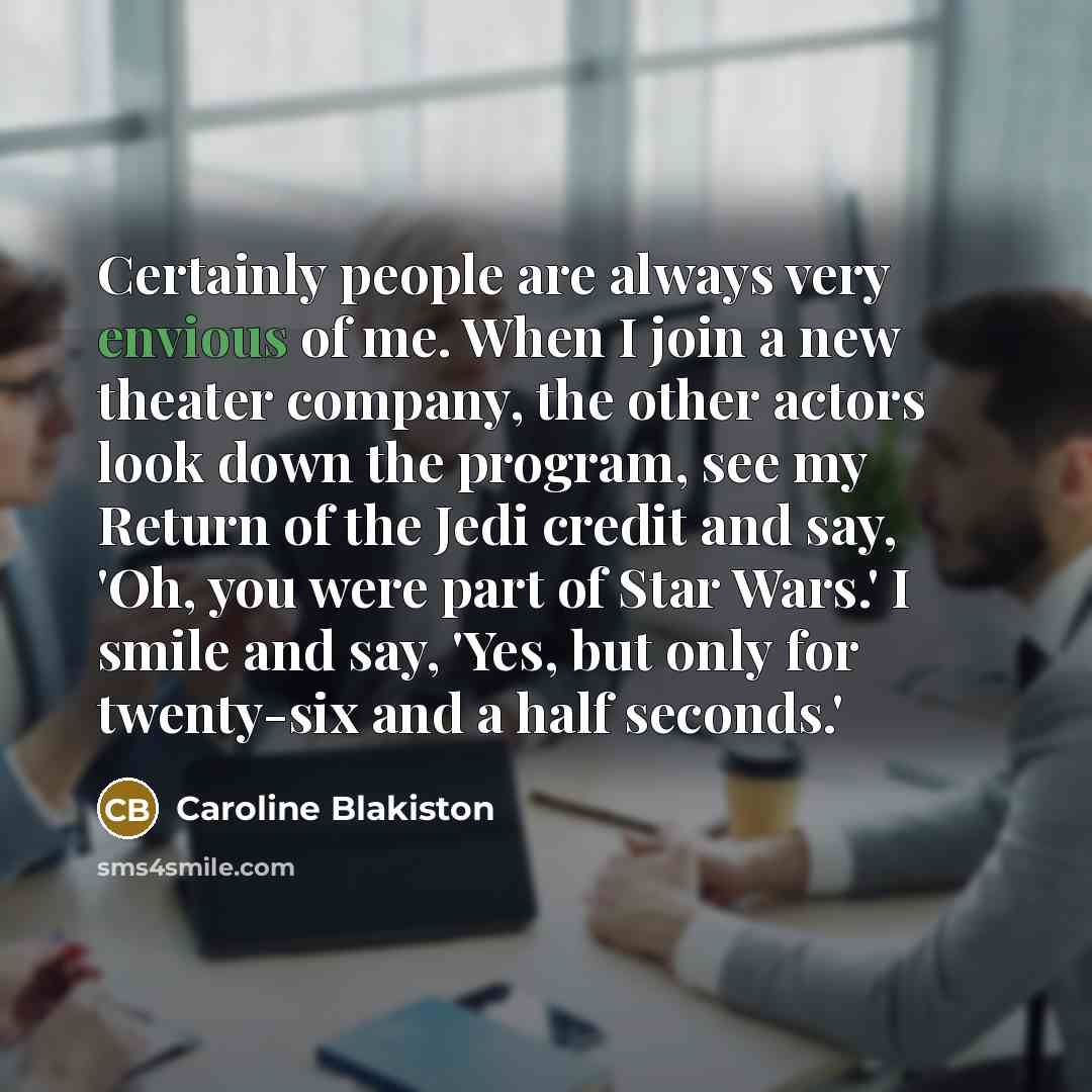 “Certainly people are always very envious of me. When I join a new theater company, the other actors look down the program, see my Return of the Jedi credit and say, 'Oh, you were part of Star Wars.' I smile and say, 'Yes, but only for twenty-six and a half seconds.'” quote by Caroline Blakiston