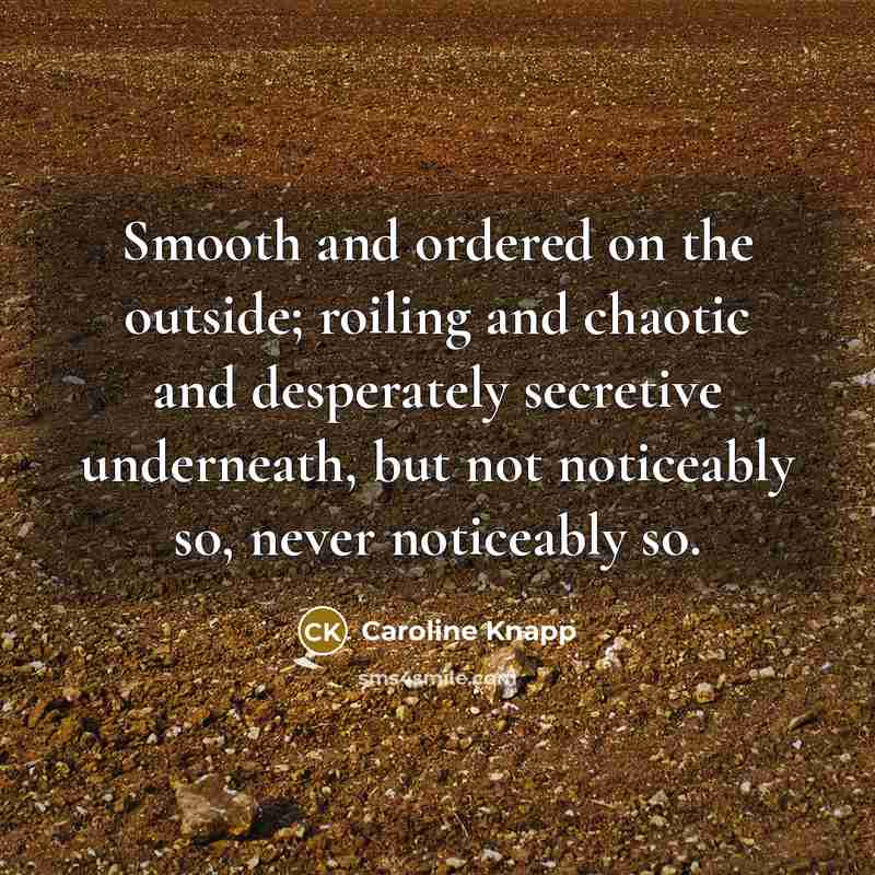 “Smooth and ordered on the outside; roiling and chaotic and…” quote by Caroline Knapp