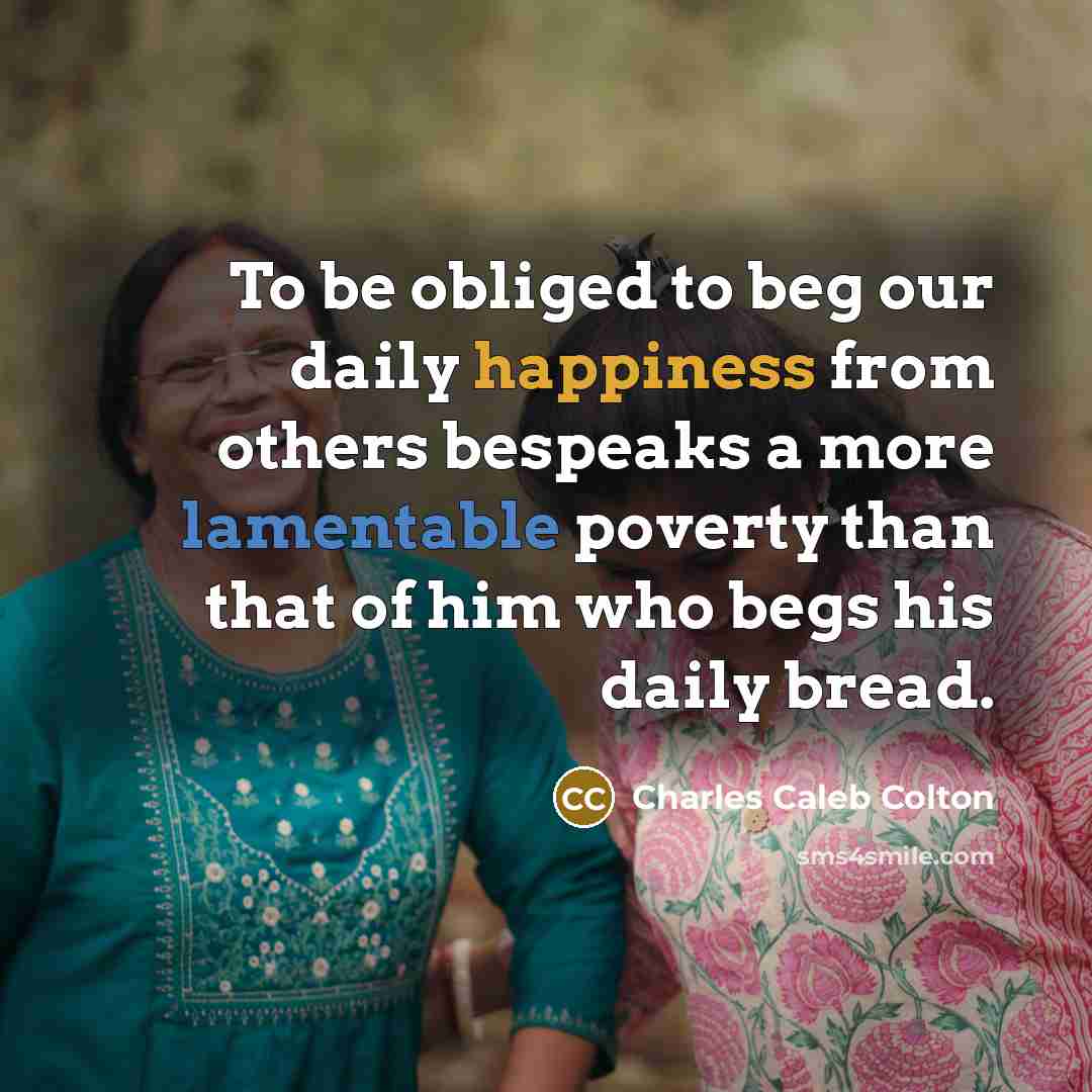 “To be obliged to beg our daily happiness from others bespeaks a more lamentable poverty than that of him who begs his daily bread.” quote by Charles Caleb Colton