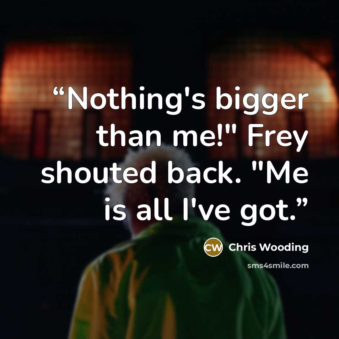“Nothing's bigger than me!" Frey shouted back. "Me is all I've got.” quote by Chris Wooding