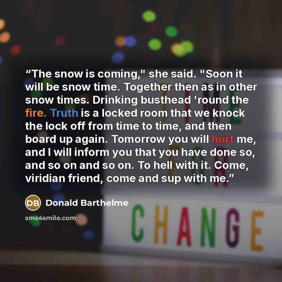 “The snow is coming," she said. "Soon it will be snow time. Together then as in other snow times. Drinking busthead 'round the fire. Truth is a locked room that we knock the lock off from time to time, and then board up again. Tomorrow you will hurt me, and I will inform you that you have done so…” quote by Donald Barthelme