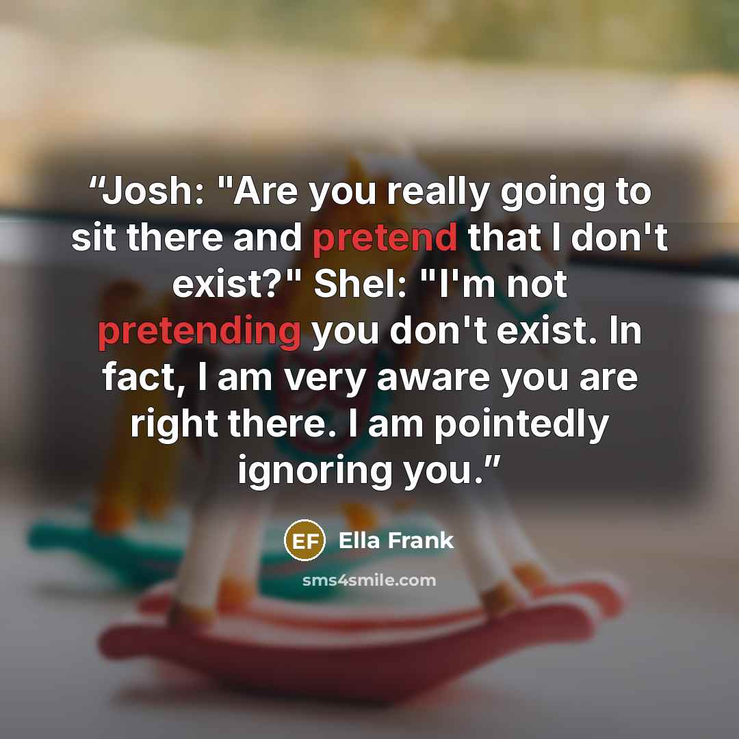 “Josh: "Are you really going to sit there and pretend that I don't exist?" Shel: "I'm not pretending you don't exist. In fact, I am very aware you are right there. I am pointedly ignoring you.” quote by Ella Frank