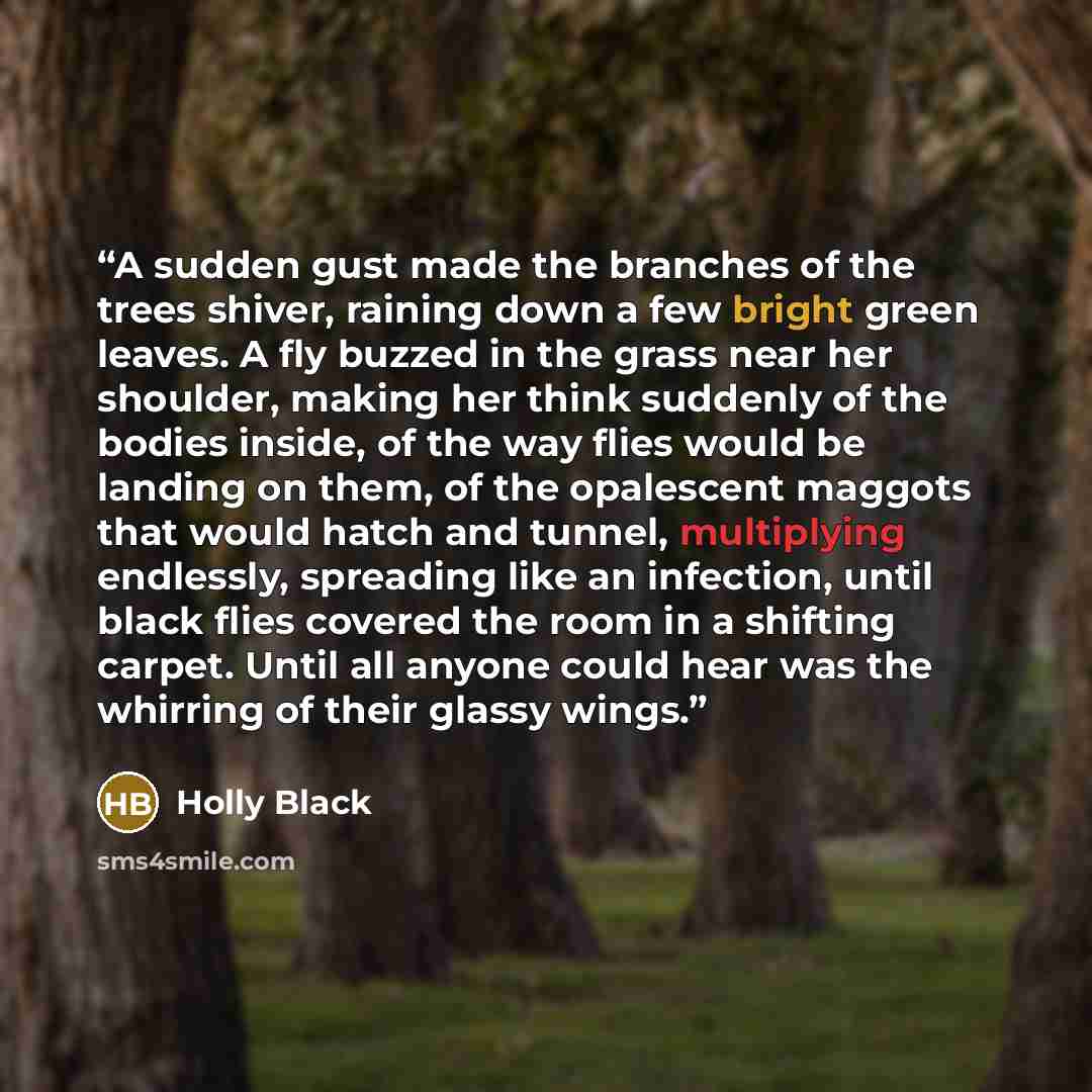 “A sudden gust made the branches of the trees shiver, raining down a few bright green leaves. A fly buzzed in the grass near her shoulder, making her think suddenly of the bodies inside, of the way flies would be landing on them, of the opalescent maggots that would hatch and tunnel, multiplying…” quote by Holly Black