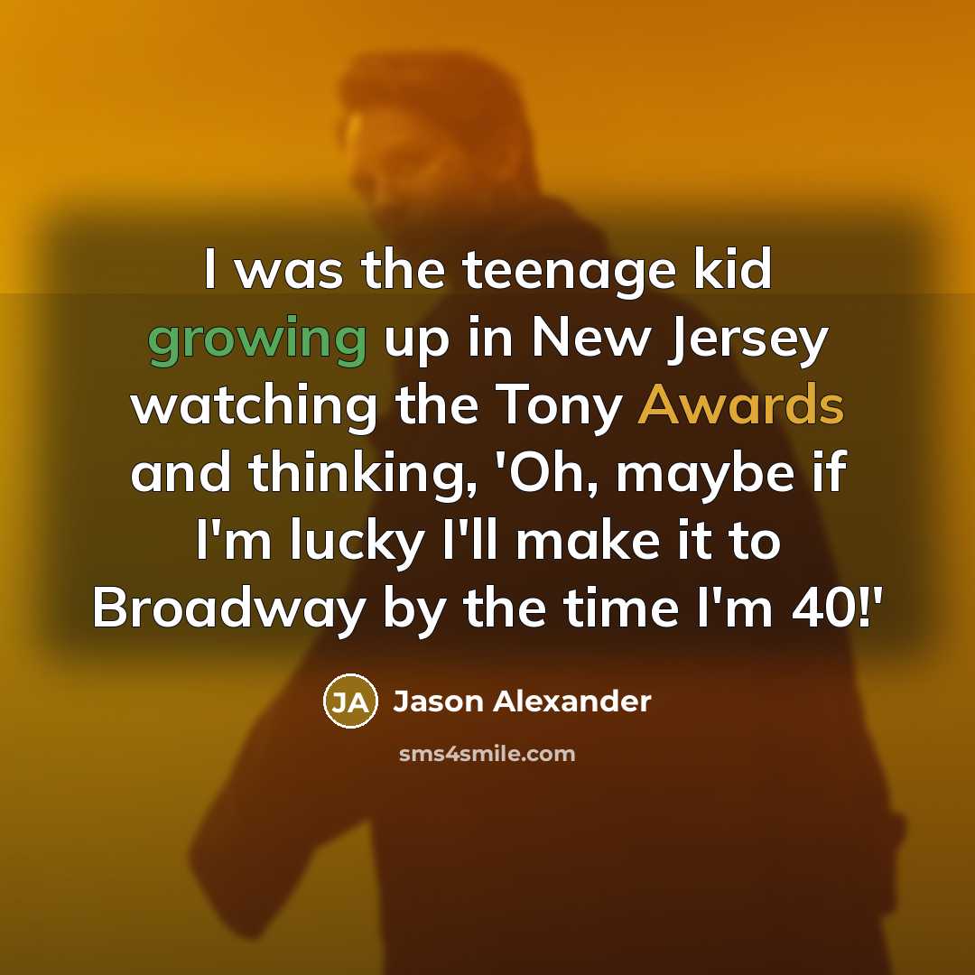 “I was the teenage kid growing up in New Jersey watching the Tony Awards and thinking, 'Oh, maybe if I'm lucky I'll make it to Broadway by the time I'm 40!'” quote by Jason Alexander