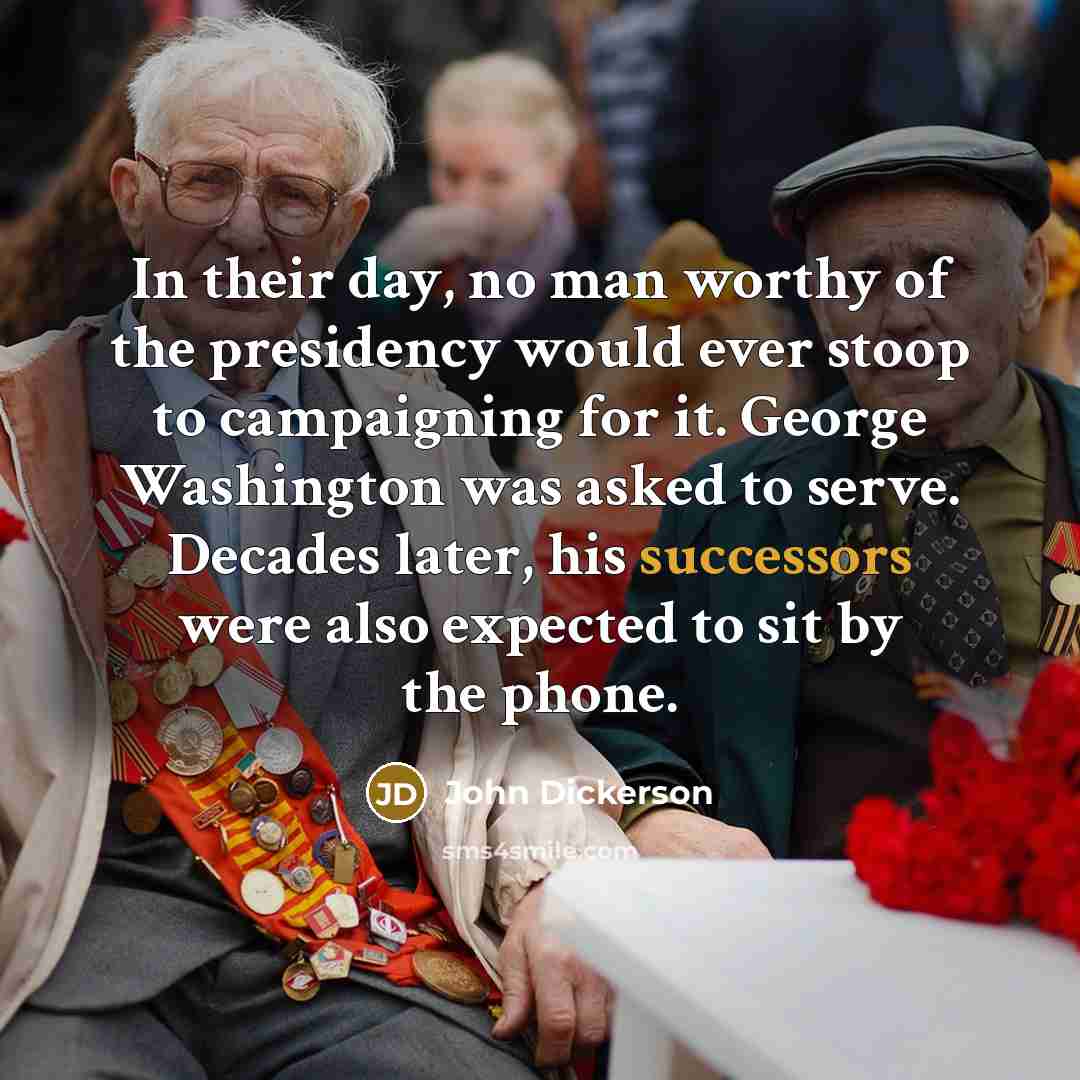 “In their day, no man worthy of the presidency would ever stoop to campaigning for it. George Washington was asked to serve. Decades later, his successors were also expected to sit by the phone.” quote by John Dickerson