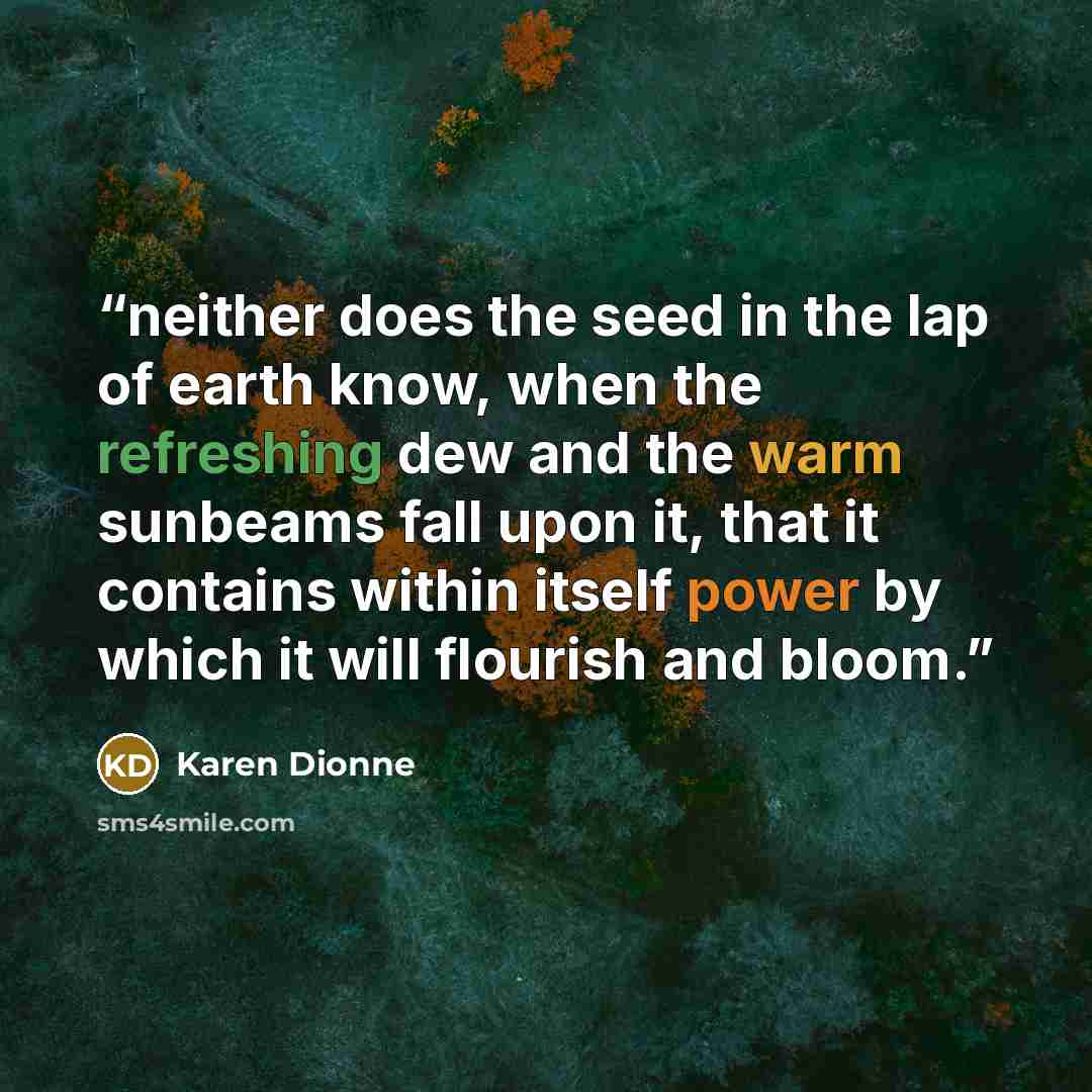 “neither does the seed in the lap of earth know, when the refreshing dew and the warm sunbeams fall upon it, that it contains within itself power by which it will flourish and bloom.” quote by Karen Dionne