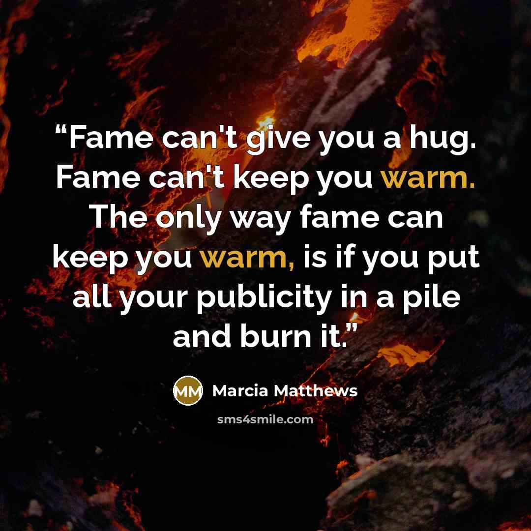 “Fame can't give you a hug. Fame can't keep you warm. The only way fame can keep you warm, is if you put all your publicity in a pile and burn it.” quote by Marcia Matthews