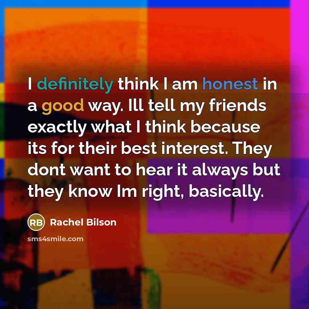 “I definitely think I am honest in a good way. Ill tell my friends exactly what I think because its for their best interest. They dont want to hear it always but they know Im right, basically.” quote by Rachel Bilson