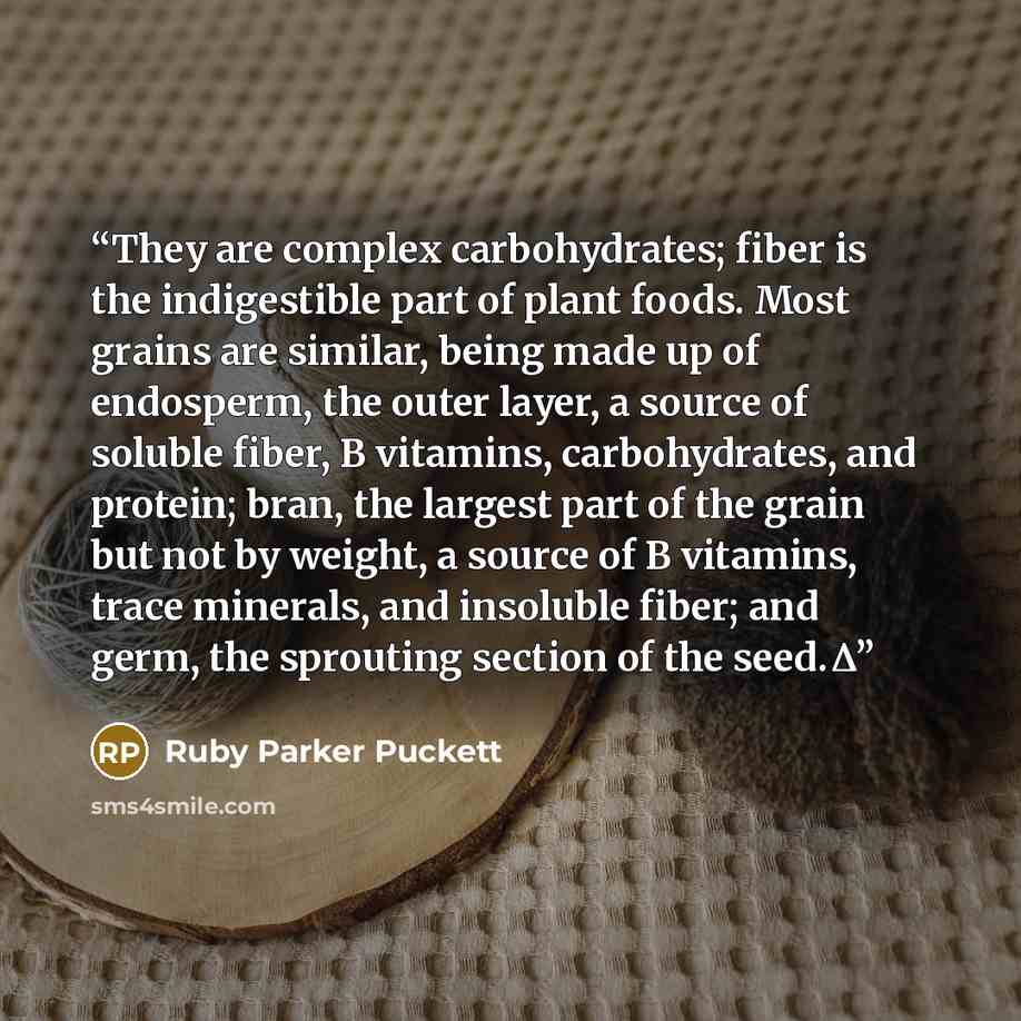 “They are complex carbohydrates; fiber is the indigestible part of plant foods. Most grains are similar, being made up of endosperm, the outer layer, a source of soluble fiber, B vitamins, carbohydrates, and protein; bran, the largest part of the grain but not by weight, a source of B vitamins…” quote by Ruby Parker Puckett