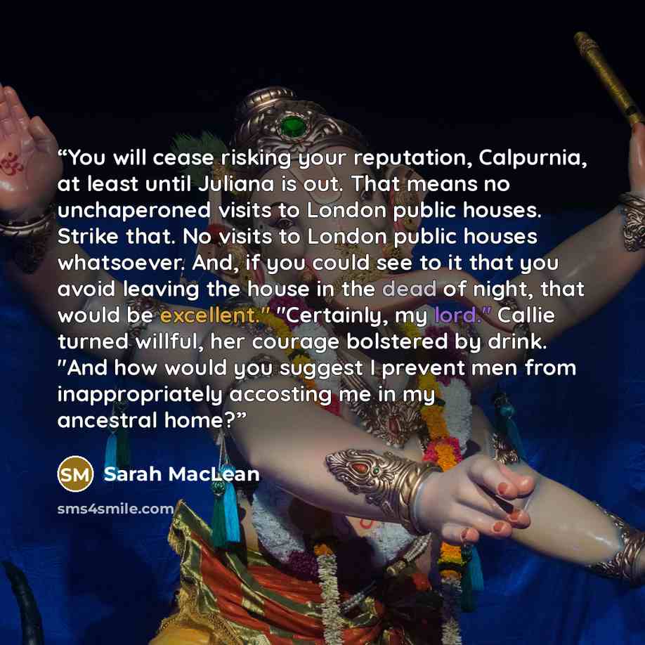 “You will cease risking your reputation, Calpurnia, at least until Juliana is out. That means no unchaperoned visits to London public houses. Strike that. No visits to London public houses whatsoever. And, if you could see to it that you avoid leaving the house in the dead of night, that would be…” quote by Sarah MacLean