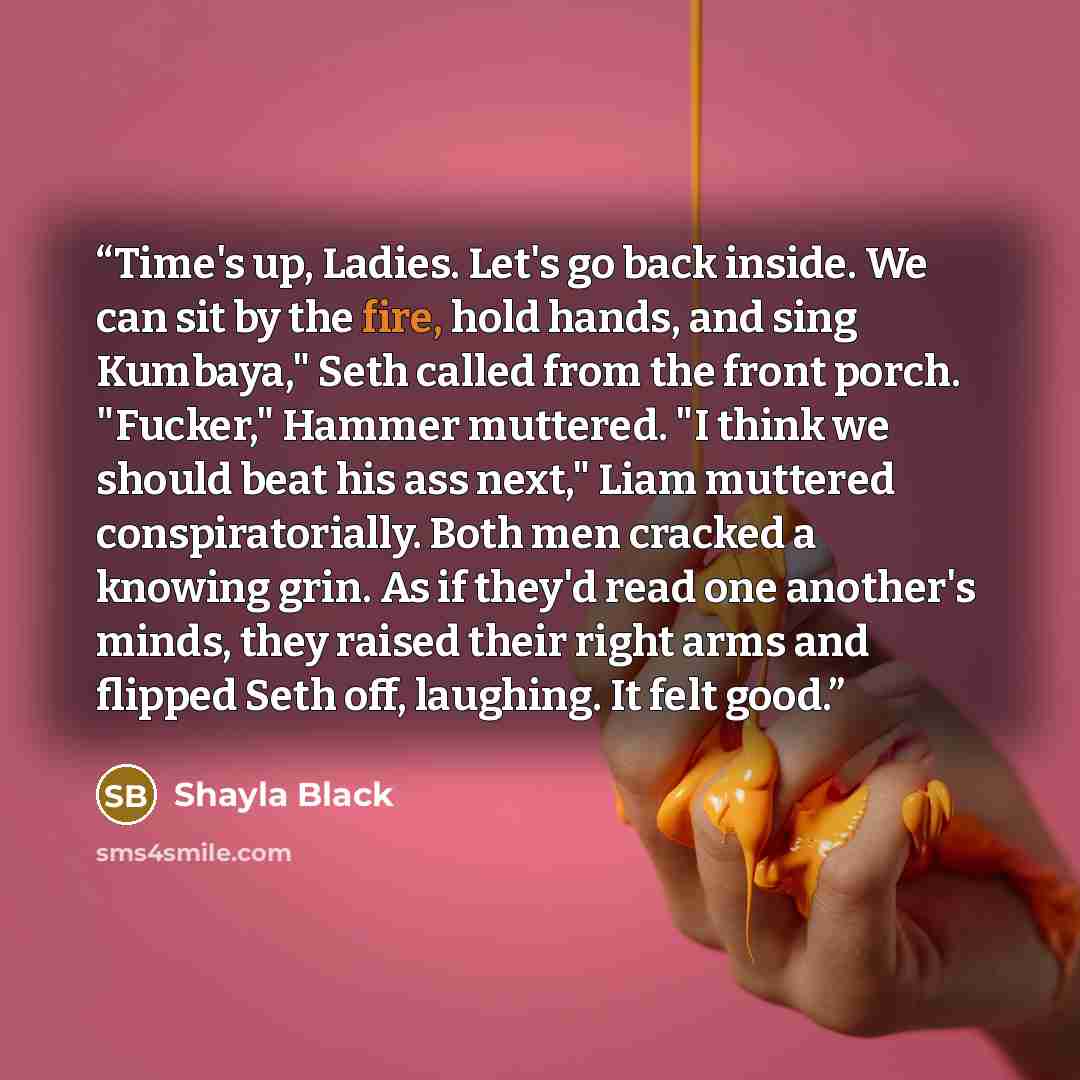 “Time's up, Ladies. Let's go back inside. We can sit by the fire, hold hands, and sing Kumbaya," Seth called from the front porch. "Fucker," Hammer muttered. "I think we should beat his ass next," Liam muttered conspiratorially. Both men cracked a knowing grin. As if they'd read one another's…” quote by Shayla Black