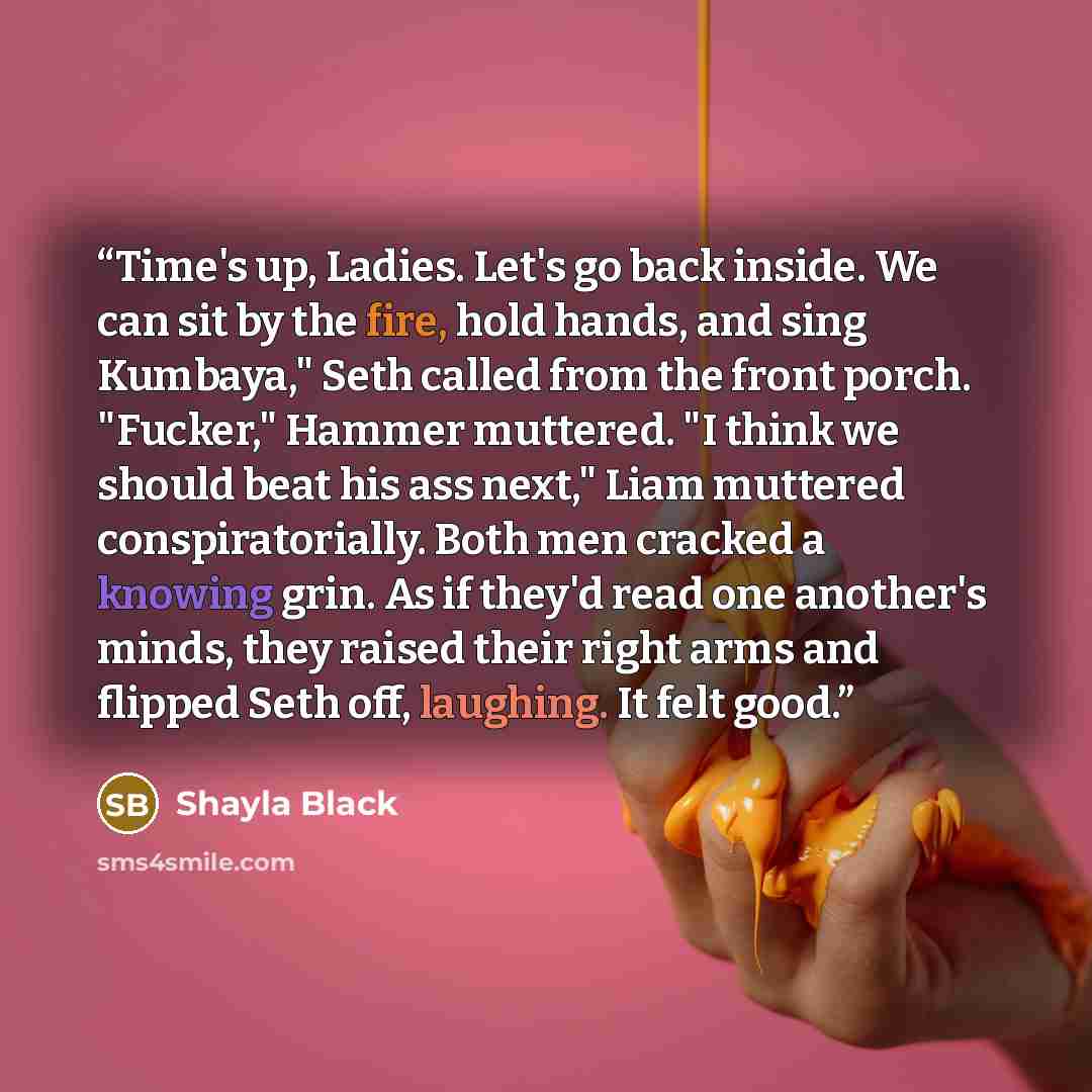 “Time's up, Ladies. Let's go back inside. We can sit by the fire, hold hands, and sing Kumbaya," Seth called from the front porch. "Fucker," Hammer muttered. "I think we should beat his ass next," Liam muttered conspiratorially. Both men cracked a knowing grin. As if they'd read one another's…” quote by Shayla Black