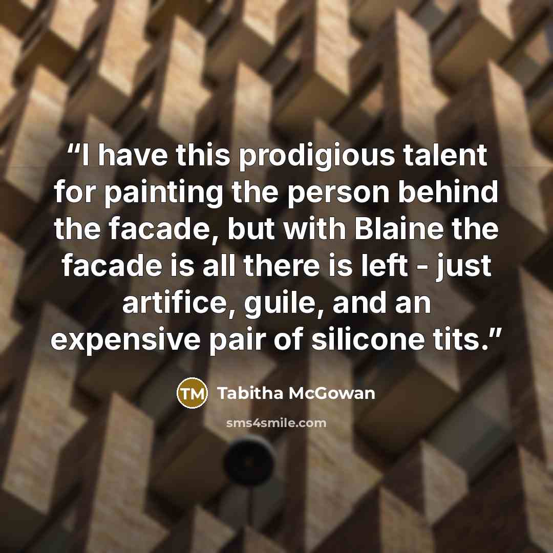 “I have this prodigious talent for painting the person behind the facade, but with Blaine the facade is all there is left - just artifice, guile, and an expensive pair of silicone tits.” quote by Tabitha McGowan