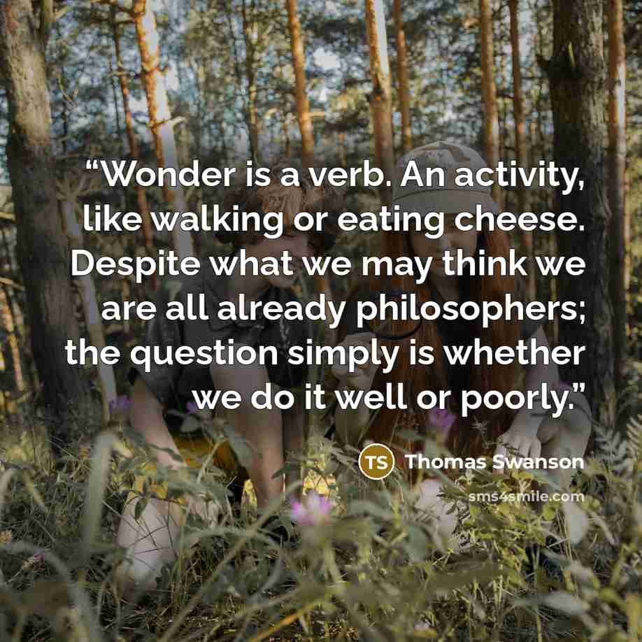 “Wonder is a verb. An activity, like walking or eating cheese. Despite what we may think we are all already philosophers; the question simply is whether we do it well or poorly.” quote by Thomas Swanson