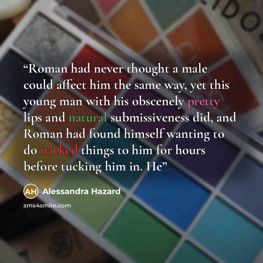 “Roman had never thought a male could affect him the same way, yet this young man with his obscenely pretty lips and natural submissiveness did, and Roman had found himself wanting to do wicked things to him for hours before tucking him in. He” quote by Alessandra Hazard