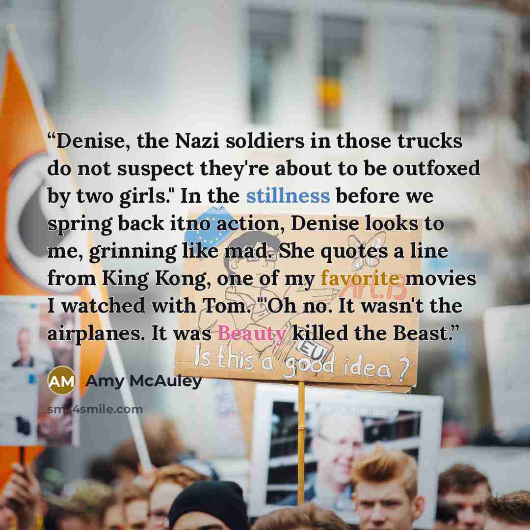 “Denise, the Nazi soldiers in those trucks do not suspect they're about to be outfoxed by two girls." In the stillness before we spring back itno action, Denise looks to me, grinning like mad. She quotes a line from King Kong, one of my favorite movies I watched with Tom. "'Oh no. It wasn't the…” quote by Amy McAuley