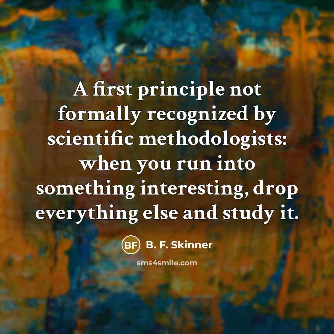 “A first principle not formally recognized by scientific methodologists: when you run into something interesting, drop everything else and study it.” quote by B. F. Skinner