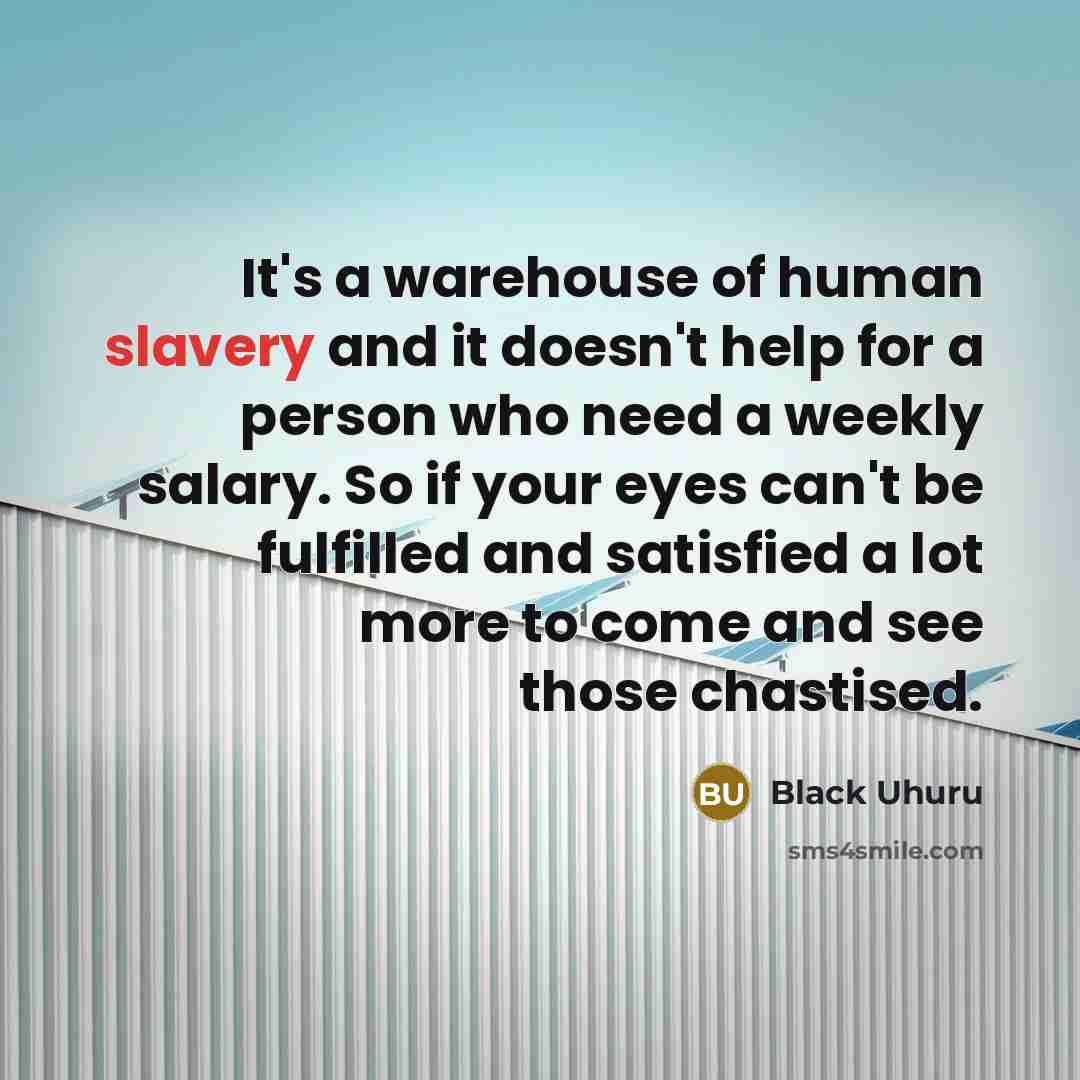 “It's a warehouse of human slavery and it doesn't help for a person who need a weekly salary. So if your eyes can't be fulfilled and satisfied a lot more to come and see those chastised.” quote by Black Uhuru