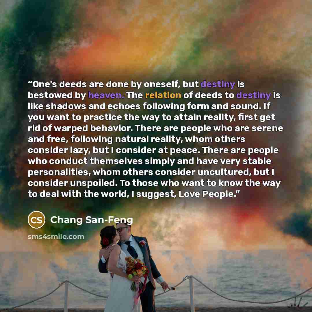 “One's deeds are done by oneself, but destiny is bestowed by heaven. The relation of deeds to destiny is like shadows and echoes following form and sound. If you want to practice the way to attain reality, first get rid of warped behavior. There are people who are serene and free, following natural…” quote by Chang San-Feng