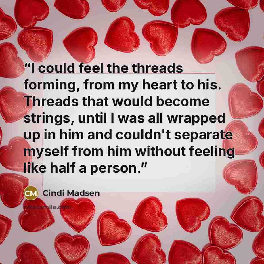“I could feel the threads forming, from my heart to his. Threads that would become strings, until I was all wrapped up in him and couldn't separate myself from him without feeling like half a person.” quote by Cindi Madsen