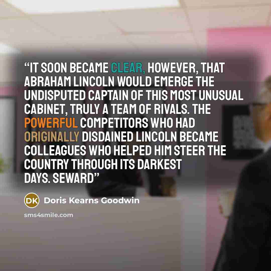 “It soon became clear, however, that Abraham Lincoln would emerge the undisputed captain of this most unusual cabinet, truly a team of rivals. The powerful competitors who had originally disdained Lincoln became colleagues who helped him steer the country through its darkest days. Seward” quote by Doris Kearns Goodwin