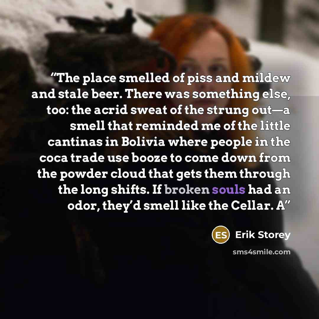 “The place smelled of piss and mildew and stale beer. There was something else, too: the acrid sweat of the strung out—a smell that reminded me of the little cantinas in Bolivia where people in the coca trade use booze to come down from the powder cloud that gets them through the long shifts. If…” quote by Erik Storey