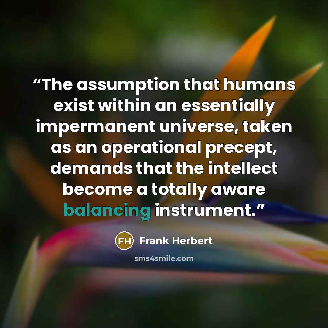 “The assumption that humans exist within an essentially impermanent universe, taken as an operational precept, demands that the intellect become a totally aware balancing instrument.” quote by Frank Herbert