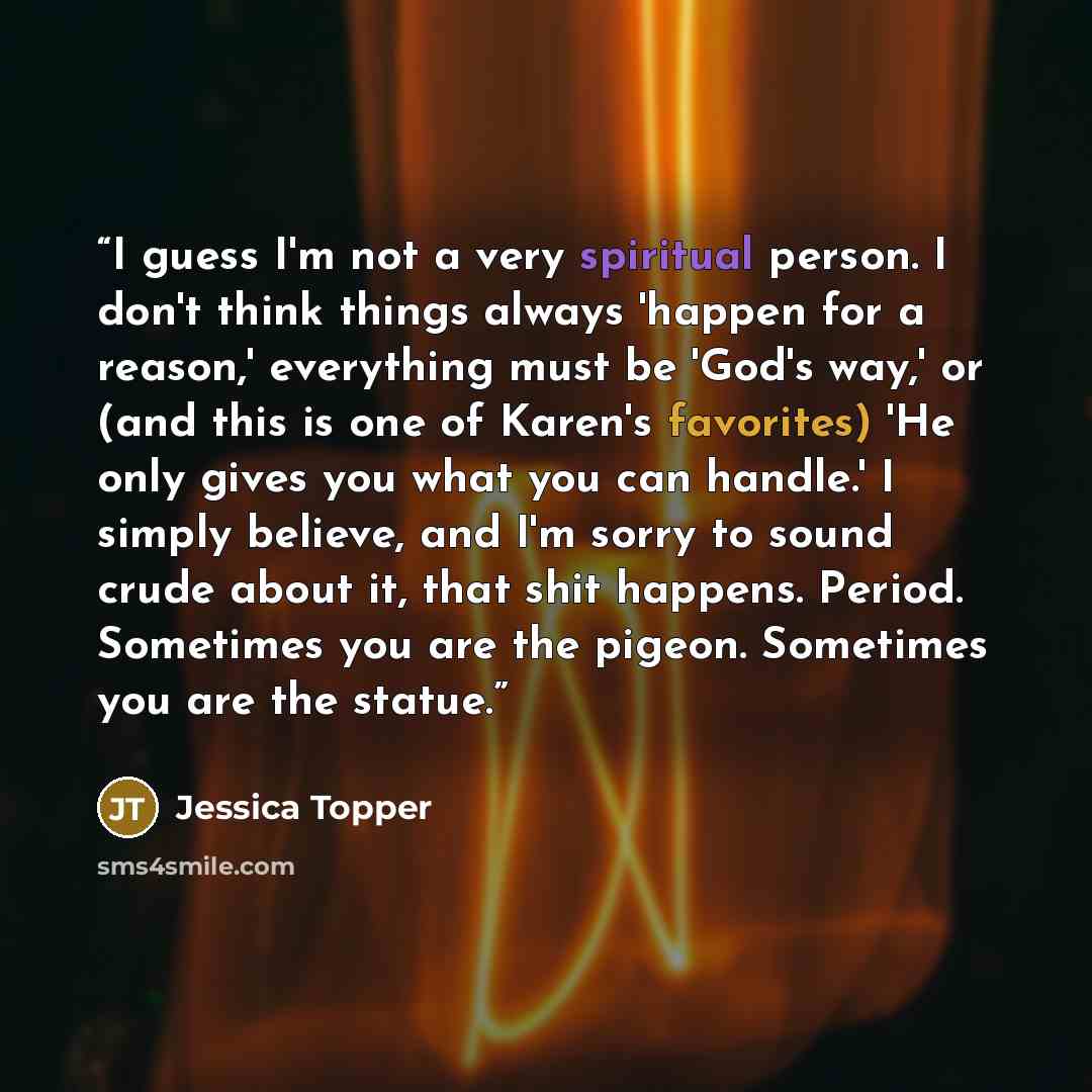 “I guess I'm not a very spiritual person. I don't think things always 'happen for a reason,' everything must be 'God's way,' or (and this is one of Karen's favorites) 'He only gives you what you can handle.' I simply believe, and I'm sorry to sound crude about it, that shit happens. Period…” quote by Jessica Topper