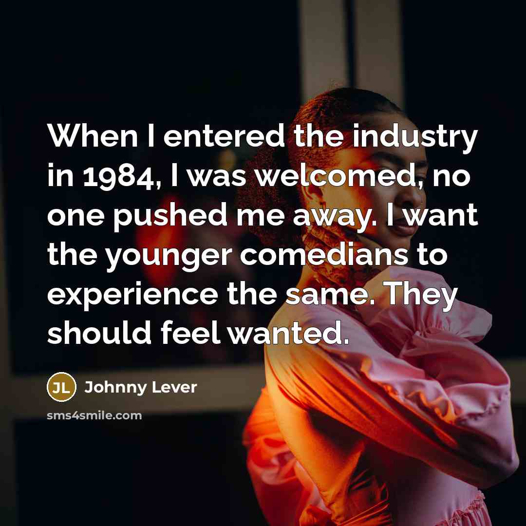 “When I entered the industry in 1984, I was welcomed, no one pushed me away. I want the younger comedians to experience the same. They should feel wanted.” quote by Johnny Lever