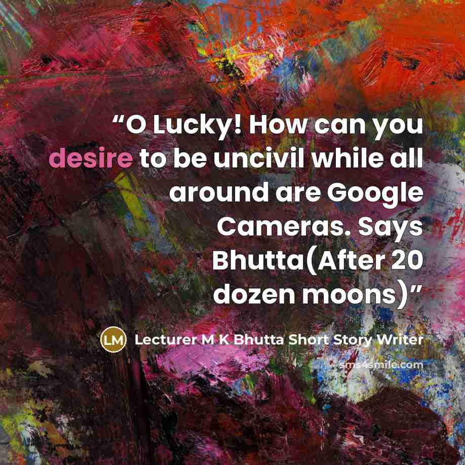 “O Lucky! How can you desire to be uncivil while all around are Google Cameras. Says Bhutta(After 20 dozen moons)” quote by Lecturer M K Bhutta Short Story Writer