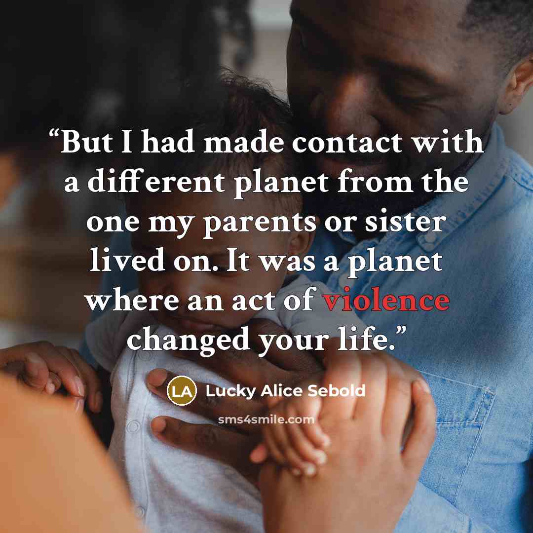 “But I had made contact with a different planet from the one my parents or sister lived on. It was a planet where an act of violence changed your life.” quote by Lucky Alice Sebold
