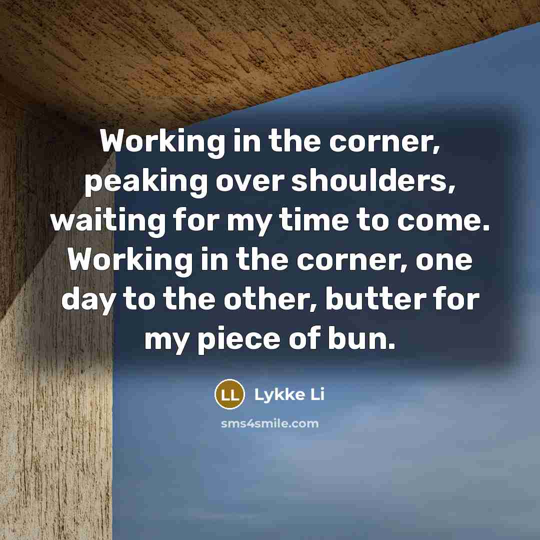 “Working in the corner, peaking over shoulders, waiting for my time to come. Working in the corner, one day to the other, butter for my piece of bun.” quote by Lykke Li