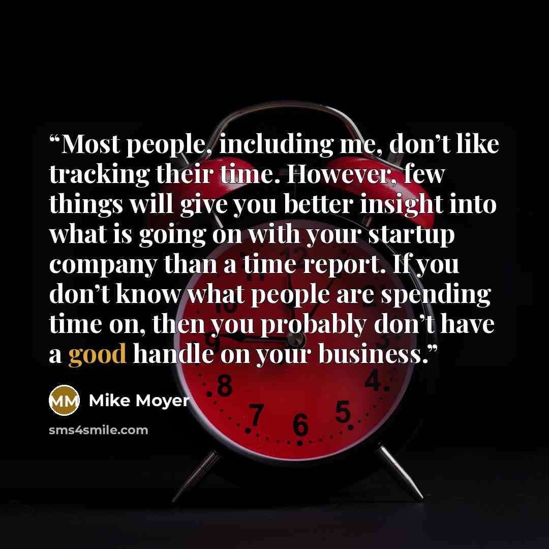 “Most people, including me, don’t like tracking their time. However, few things will give you better insight into what is going on with your startup company than a time report. If you don’t know what people are spending time on, then you probably don’t have a good handle on your business.” quote by Mike Moyer