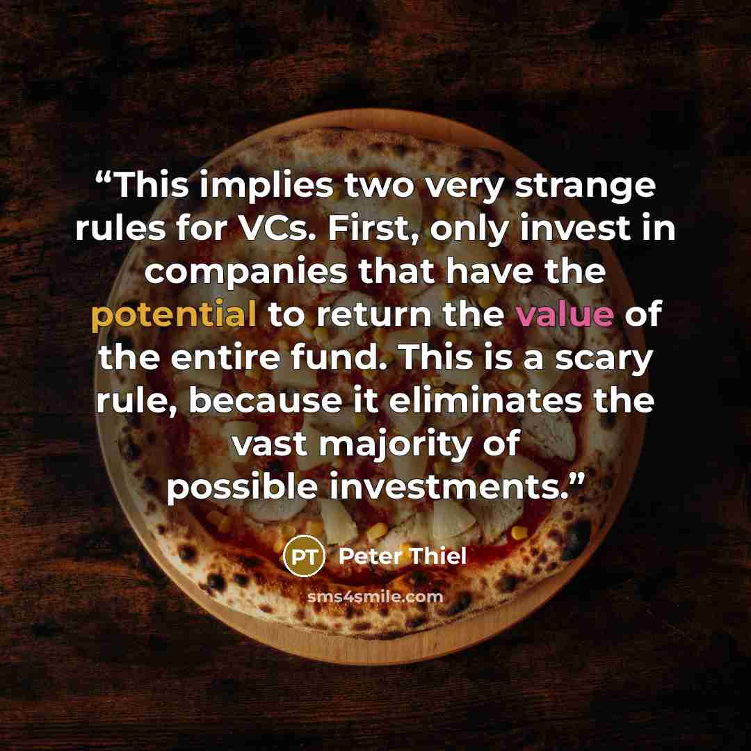 “This implies two very strange rules for VCs. First, only invest in companies that have the potential to return the value of the entire fund. This is a scary rule, because it eliminates the vast majority of possible investments.” quote by Peter Thiel