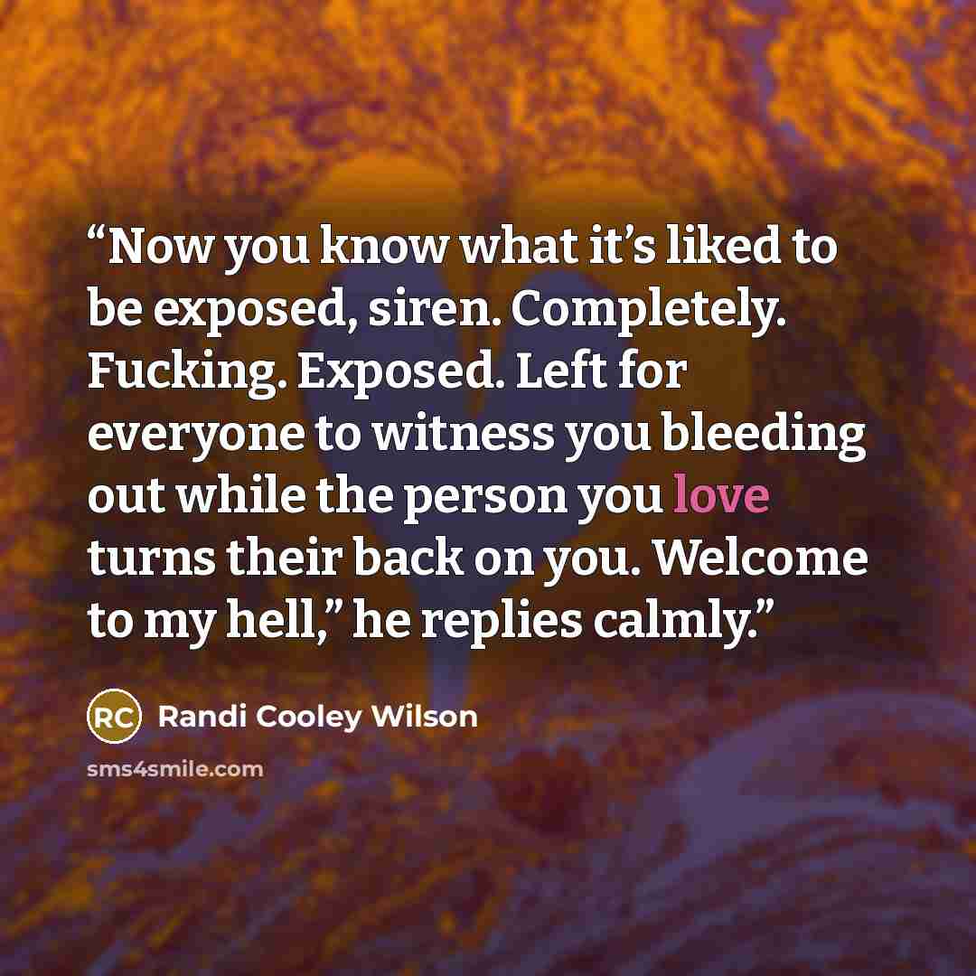 “Now you know what it’s liked to be exposed, siren. Completely. Fucking. Exposed. Left for everyone to witness you bleeding out while the person you love turns their back on you. Welcome to my hell,” he replies calmly.” quote by Randi Cooley Wilson