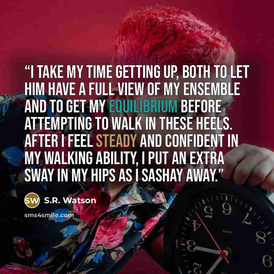 “I take my time getting up, both to let him have a full view of my ensemble and to get my equilibrium before attempting to walk in these heels. After I feel steady and confident in my walking ability, I put an extra sway in my hips as I sashay away.” quote by S.R. Watson