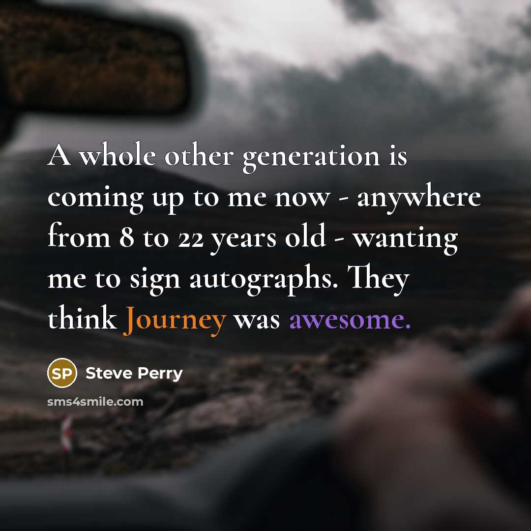 “A whole other generation is coming up to me now - anywhere from 8 to 22 years old - wanting me to sign autographs. They think Journey was awesome.” quote by Steve Perry