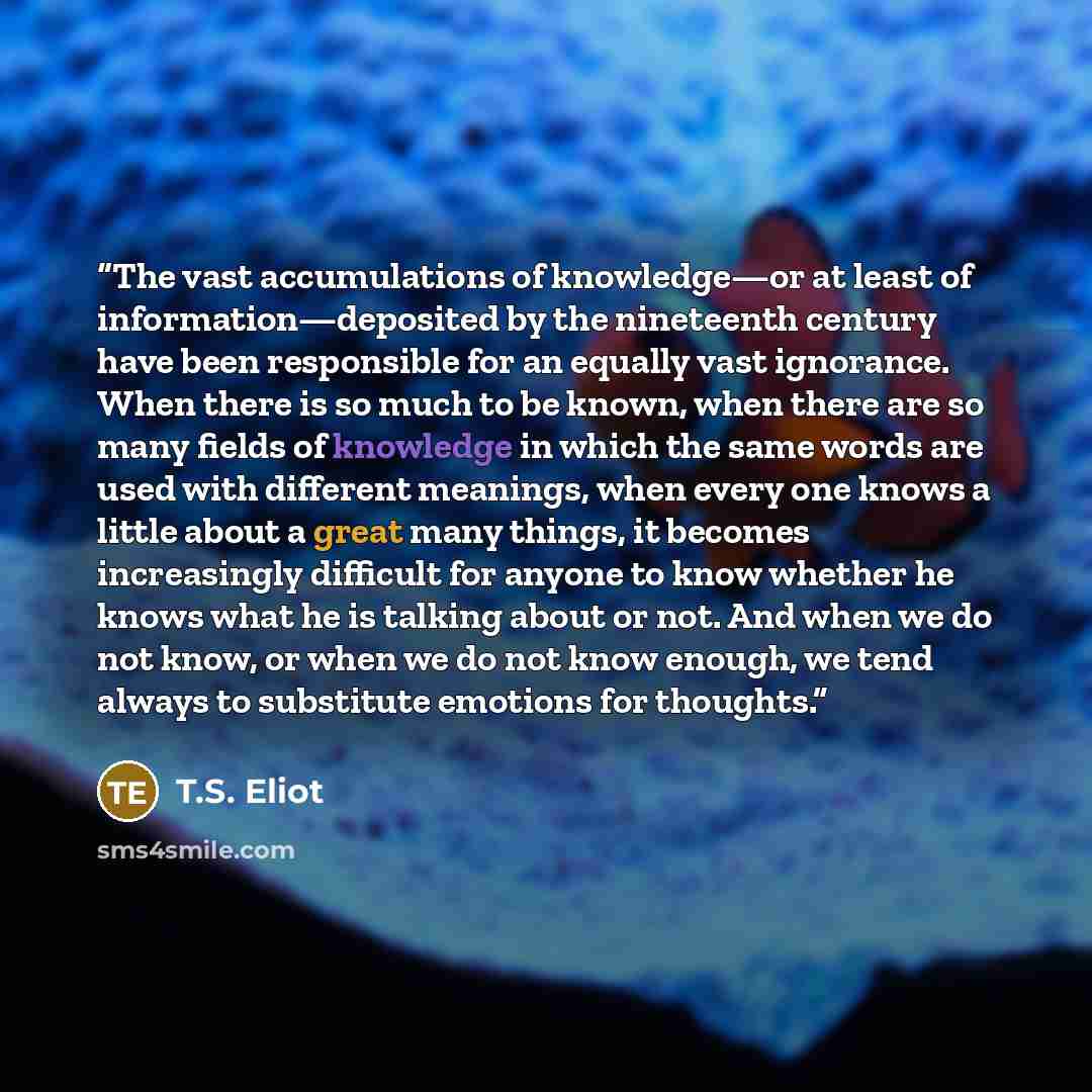 “The vast accumulations of knowledge—or at least of information—deposited by the nineteenth century have been responsible for an equally vast ignorance. When there is so much to be known, when there are so many fields of knowledge in which the same words are used with different meanings, when every…” quote by T.S. Eliot