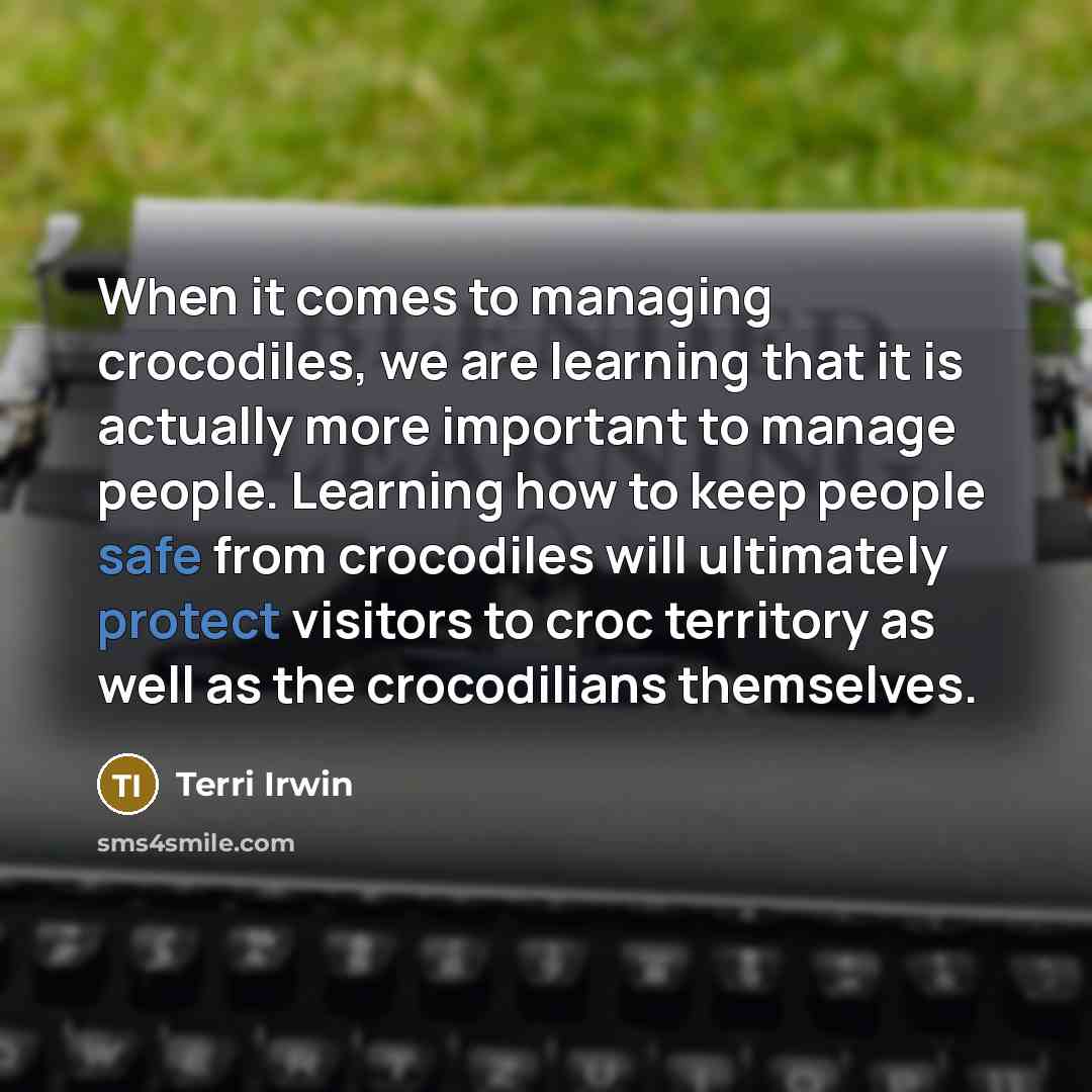 “When it comes to managing crocodiles, we are learning that it is actually more important to manage people. Learning how to keep people safe from crocodiles will ultimately protect visitors to croc territory as well as the crocodilians themselves.” quote by Terri Irwin