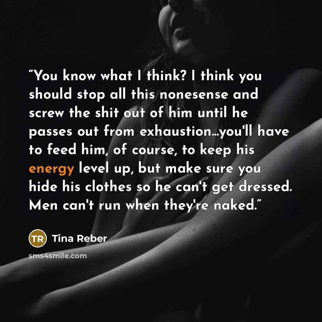 “You know what I think? I think you should stop all this nonesense and screw the shit out of him until he passes out from exhaustion...you'll have to feed him, of course, to keep his energy level up, but make sure you hide his clothes so he can't get dressed. Men can't run when they're naked.” quote by Tina Reber