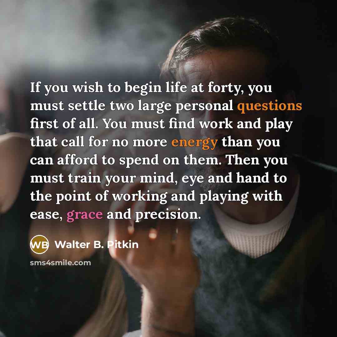 “If you wish to begin life at forty, you must settle two large personal questions first of all. You must find work and play that call for no more energy than you can afford to spend on them. Then you must train your mind, eye and hand to the point of working and playing with ease, grace and…” quote by Walter B. Pitkin