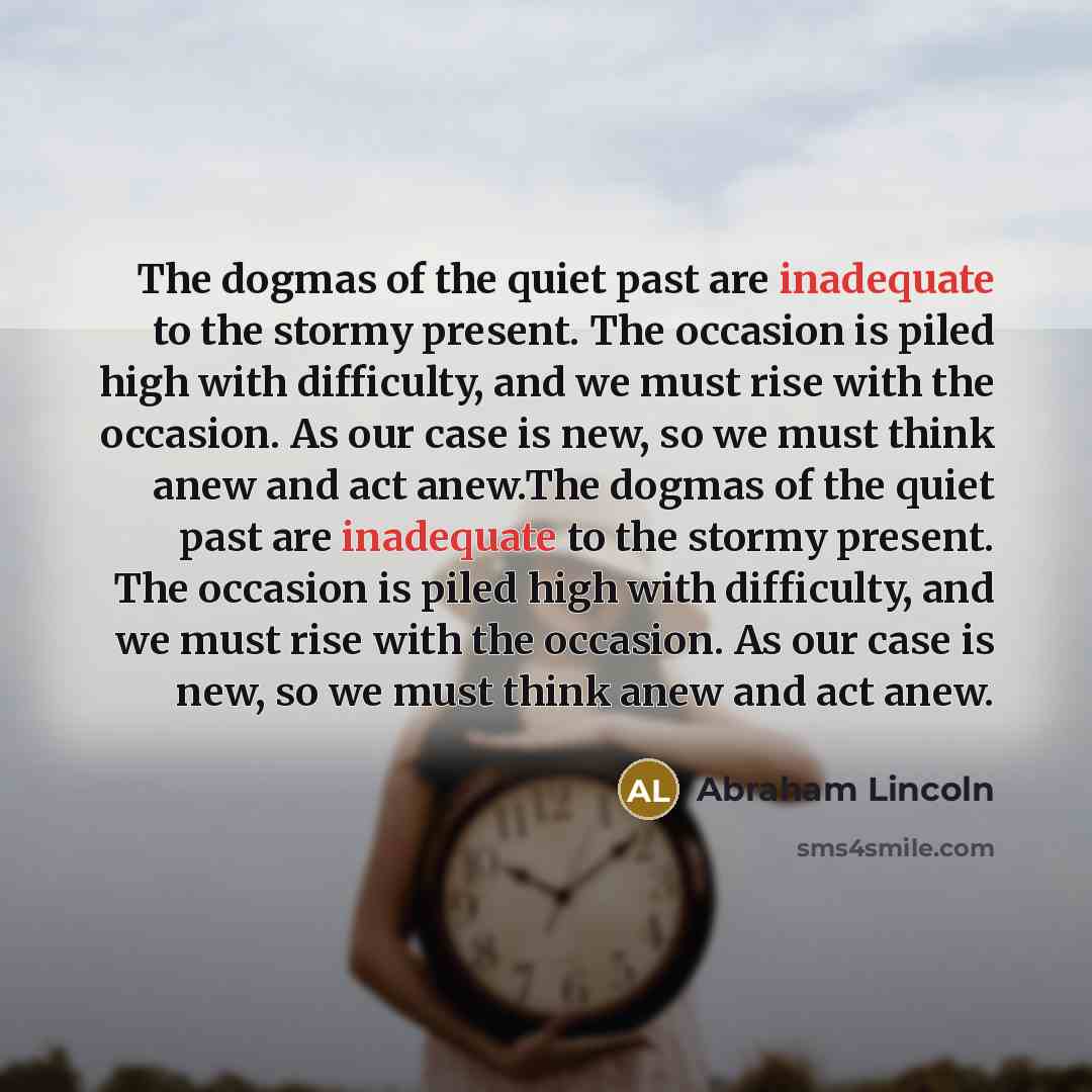 “The dogmas of the quiet past are inadequate to the stormy present. The occasion is piled high with difficulty, and we must rise with the occasion. As our case is new, so we must think anew and act anew.The dogmas of the quiet past are inadequate to the stormy present. The occasion is piled high…” quote by Abraham Lincoln