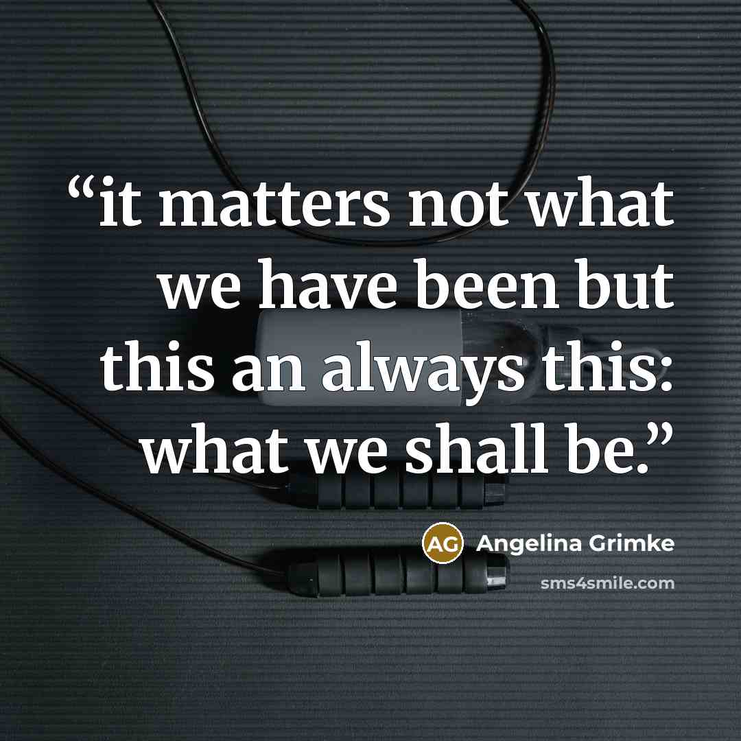 “it matters not what we have been but this an always this: what we shall be.” quote by Angelina Grimke