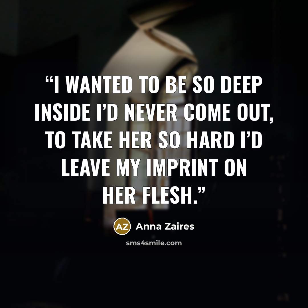 “I wanted to be so deep inside I’d never come out, to take her so hard I’d leave my imprint on her flesh.” quote by Anna Zaires